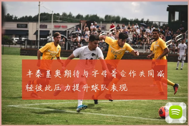 丰泰基奥期待与字母哥合作共同减轻彼此压力提升球队表现