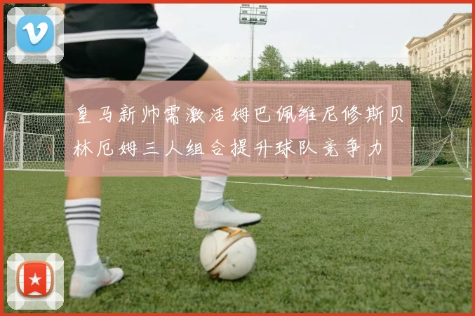 皇马新帅需激活姆巴佩维尼修斯贝林厄姆三人组合提升球队竞争力