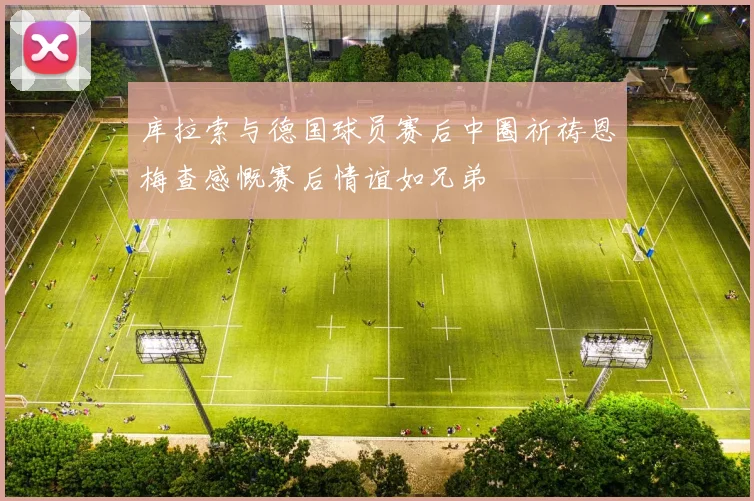库拉索与德国球员赛后中圈祈祷恩梅查感慨赛后情谊如兄弟