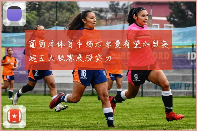 葡萄牙体育中场尤尔曼有望加盟英超五大联赛展现实力