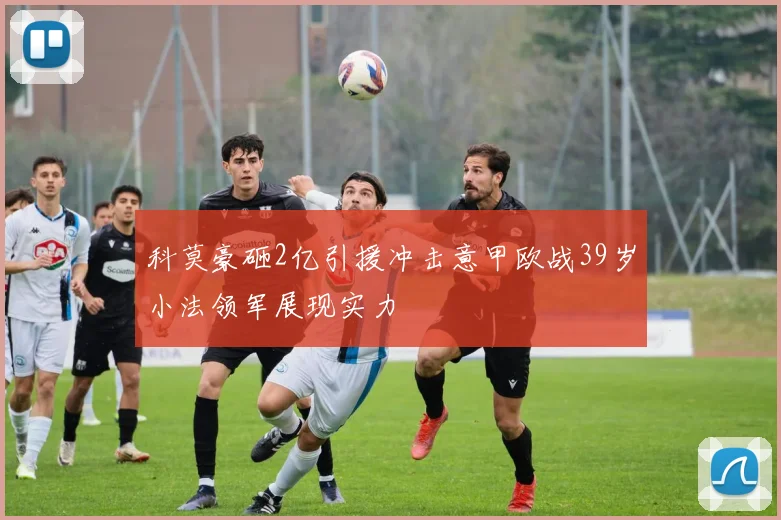 科莫豪砸2亿引援冲击意甲欧战39岁小法领军展现实力
