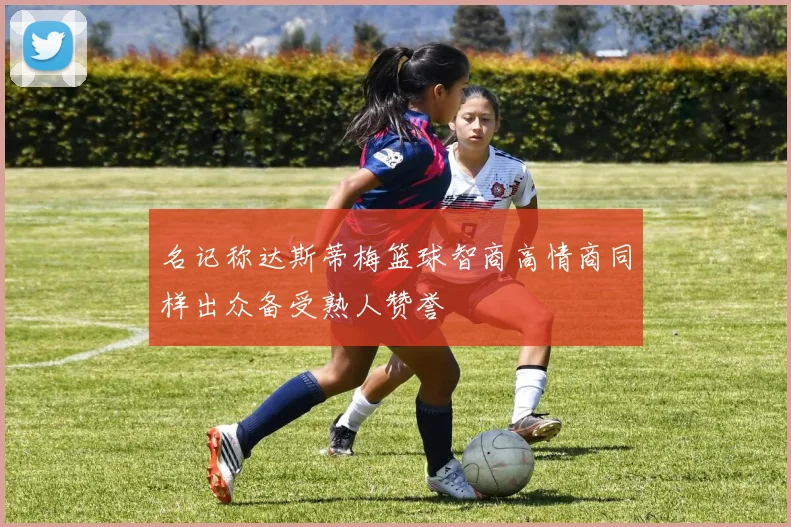 名记称达斯蒂梅篮球智商高情商同样出众备受熟人赞誉