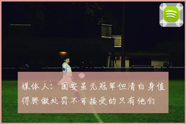 媒体人：国安虽无冠军但清白身值得骄傲处罚不可接受的只有他们