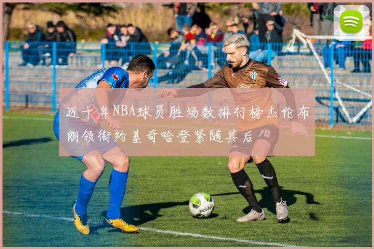 近十年NBA球员胜场数排行榜杰伦布朗领衔约基奇哈登紧随其后
