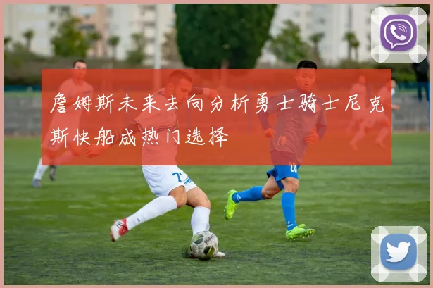詹姆斯未来去向分析勇士骑士尼克斯快船成热门选择