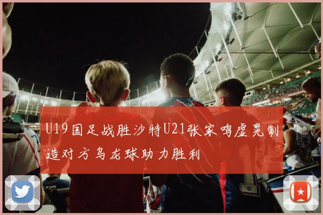 U19国足战胜沙特U21张家鸣虚晃制造对方乌龙球助力胜利