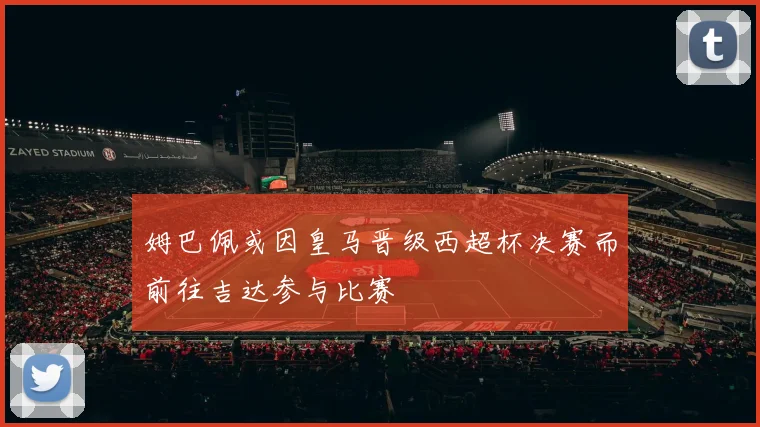 姆巴佩或因皇马晋级西超杯决赛而前往吉达参与比赛