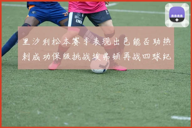 里沙利松本赛季表现出色能否助热刺成功保级挑战埃弗顿再战四球纪录