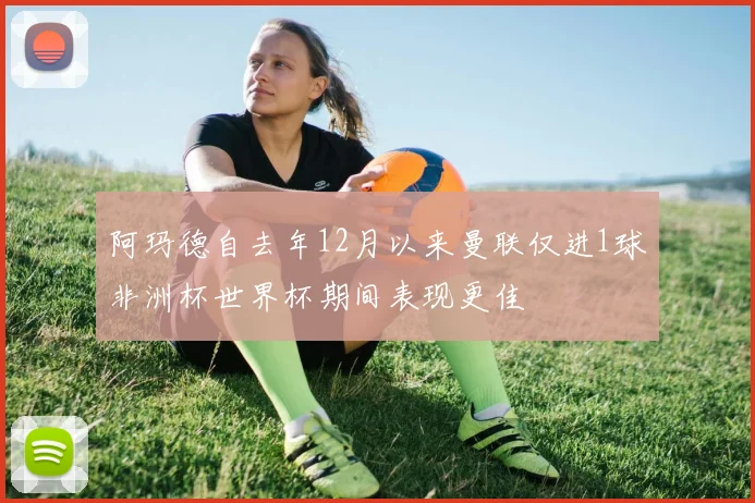 阿玛德自去年12月以来曼联仅进1球非洲杯世界杯期间表现更佳