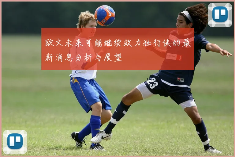 欧文未来可能继续效力独行侠的最新消息分析与展望