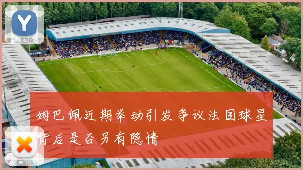 姆巴佩近期举动引发争议法国球星背后是否另有隐情