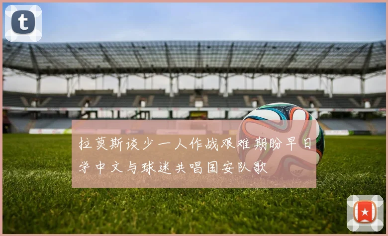 拉莫斯谈少一人作战艰难期盼早日学中文与球迷共唱国安队歌