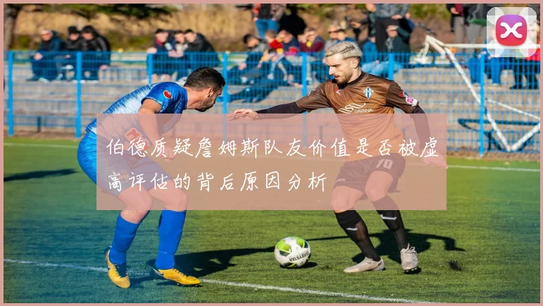 伯德质疑詹姆斯队友价值是否被虚高评估的背后原因分析