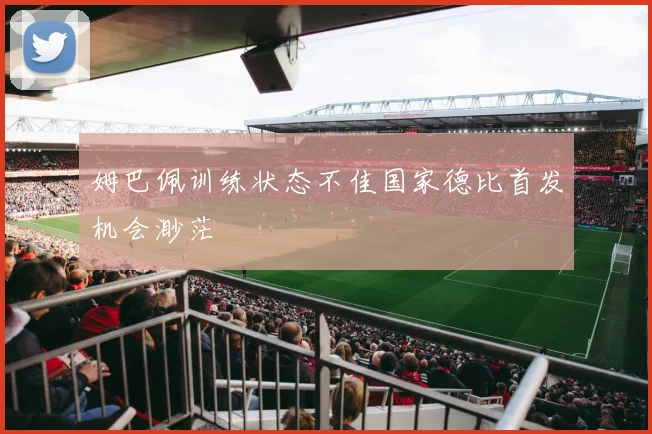 姆巴佩训练状态不佳国家德比首发机会渺茫