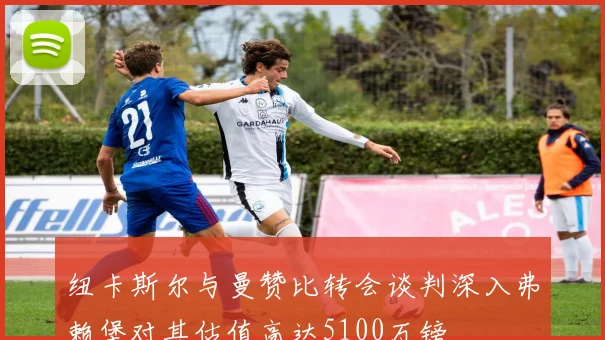 纽卡斯尔与曼赞比转会谈判深入弗赖堡对其估值高达5100万镑