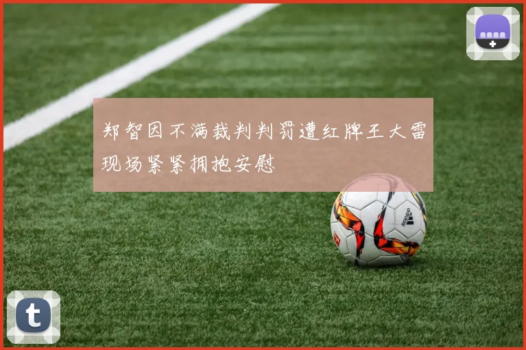 郑智因不满裁判判罚遭红牌王大雷现场紧紧拥抱安慰