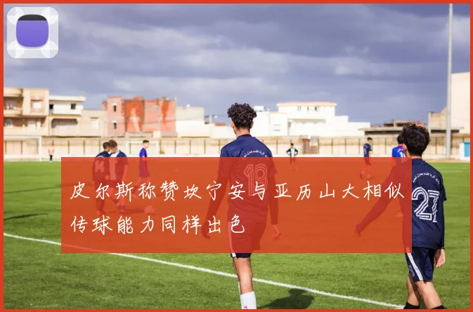 皮尔斯称赞坎宁安与亚历山大相似传球能力同样出色
